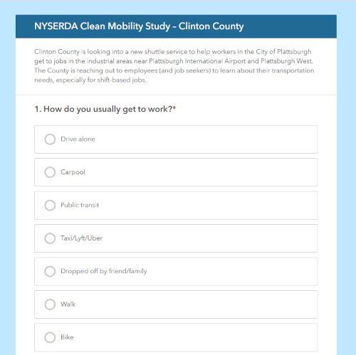 Screenhost of survey website: NYSERDA Clean Mobility Study – Clinton County Clinton County is looking into a new shuttle service to help workers in the City of Plattsburgh get to jobs in the industrial areas near Plattsburgh International Airport and Plattsburgh West. The County is reaching out to employees (and job seekers) to learn about their transportation needs, especially for shift-based jobs. How do you usually get to work?* Choices Drive alone,Carpool,Public transit,Taxi/Lyft/Uber,Dropped off by friend/family,Walk,Bike